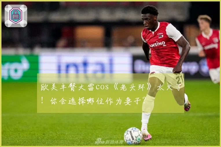 欧美丰臀大雷cos《老头环》太火了！你会选择哪位作为妻子？