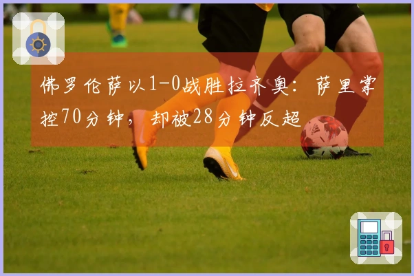 佛罗伦萨以1-0战胜拉齐奥：萨里掌控70分钟，却被28分钟反超