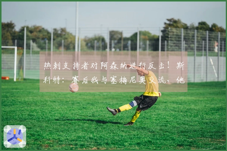 热刺支持者对阿森纳进行反击！斯科特：赛后我与塞梅尼奥交流，他非常高兴