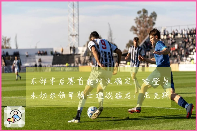 东部季后赛首轮对决确定：哈登与米切尔领军骑士迎战猛龙，尼克斯对阵老鹰
