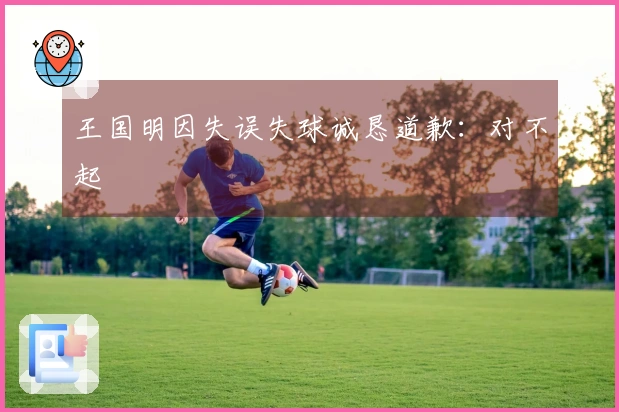 王国明因失误失球诚恳道歉：对不起