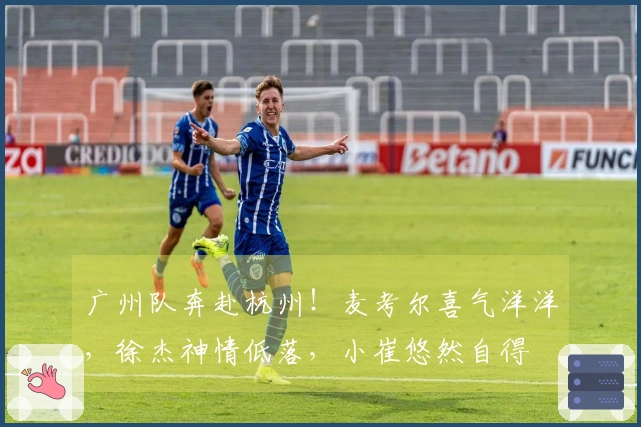 广州队奔赴杭州！麦考尔喜气洋洋，徐杰神情低落，小崔悠然自得