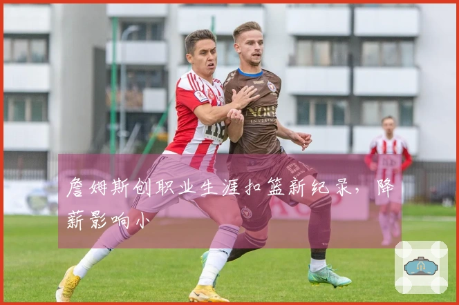 詹姆斯创职业生涯扣篮新纪录，降薪影响小