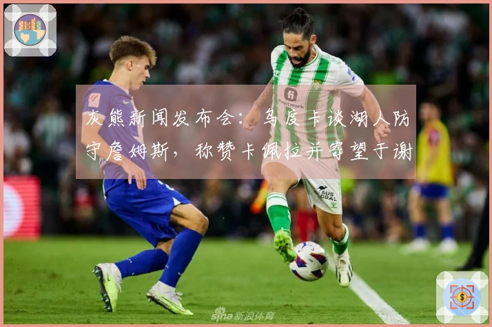 灰熊新闻发布会：乌度卡谈湖人防守詹姆斯，称赞卡佩拉并寄望于谢泼德