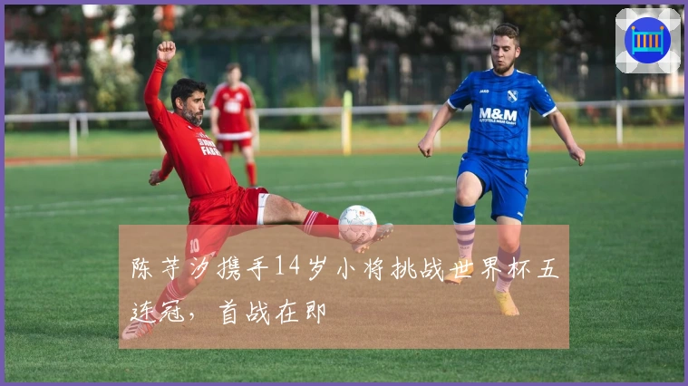 陈芋汐携手14岁小将挑战世界杯五连冠，首战在即