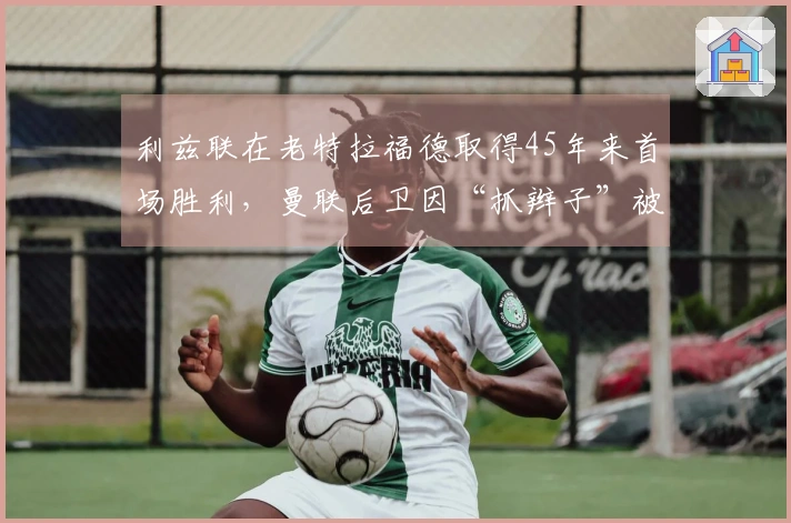 利兹联在老特拉福德取得45年来首场胜利，曼联后卫因“抓辫子”被红牌罚下