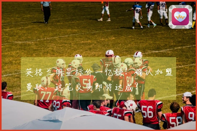 英格兰明星标价一亿镑!确认加盟曼联,这笔交易即将达成?