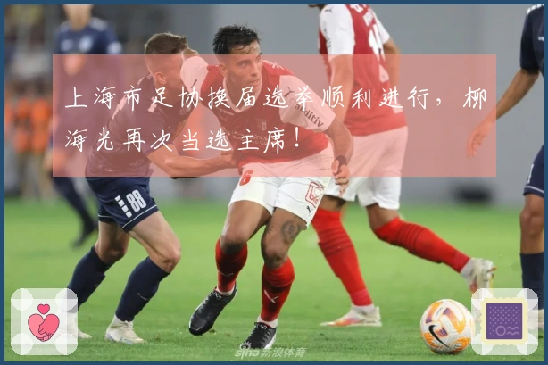 上海市足协换届选举顺利进行，柳海光再次当选主席！