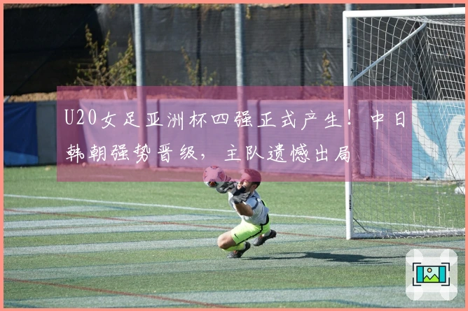 U20女足亚洲杯四强正式产生！中日韩朝强势晋级，主队遗憾出局
