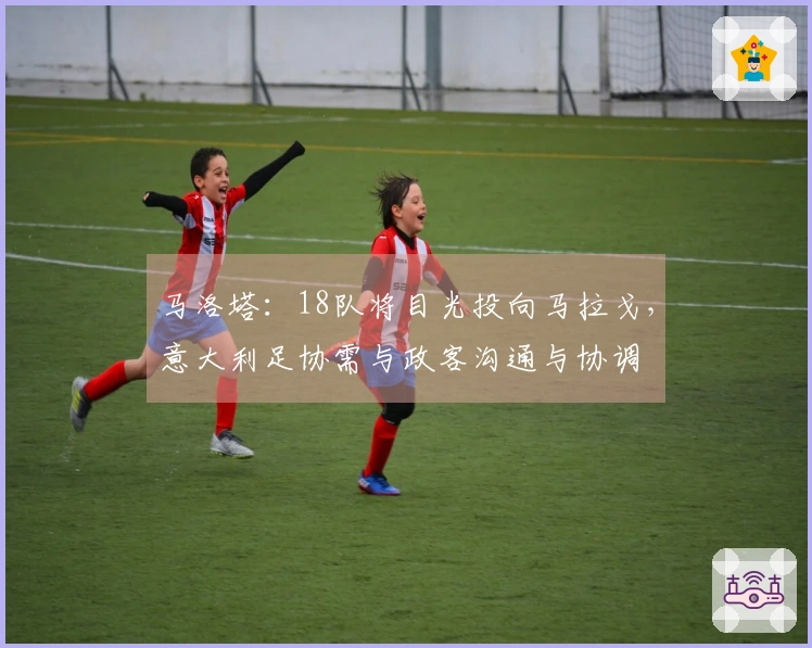 马洛塔：18队将目光投向马拉戈，意大利足协需与政客沟通与协调