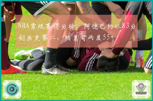 NBA常规赛得分榜：阿德巴约以83分创历史第二，约基奇两度55+
