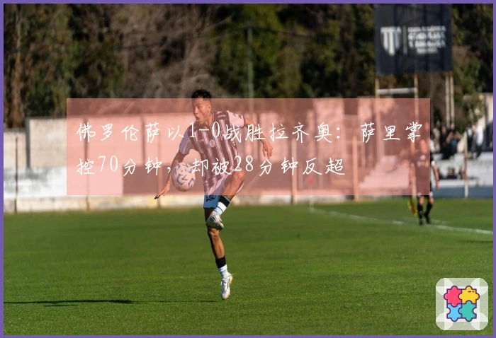 佛罗伦萨以1-0战胜拉齐奥：萨里掌控70分钟，却被28分钟反超